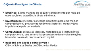 © 2018, Ambiente Livre. Todos direitos reservados. www.ambientelivre.com.br +55 (41) 3308-3438
O Quarto Paradigma da Ciência
●
Empírica: É uma maneira de adquirir conhecimento por meio de
observação ou experiência direta e indireta.
●
Investigação: Melhorar as teorias científicas para uma melhor
compreensão ou previsão de fenômenos naturais. Muitas vezes
impulsionado pela curiosidade.
●
Computação: Estuda as técnicas, metodologias e instrumentos
computacionais, que automatiza processos e desenvolve soluções
baseadas no uso do processamento digital.
●
Baseada em dados ( data-driven )
Ciência Sobre os Dados ou Ciência dos Dados
 