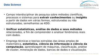 © 2018, Ambiente Livre. Todos direitos reservados. www.ambientelivre.com.br +55 (41) 3308-3438
Data Science
●
Campo interdisciplinar de pesquisa sobre métodos científicos,
processos e sistemas para extrair conhecimentos ou insights
a partir de dados em várias formas, estruturadas ou não
estruturadas, semelhantes ao KDD.
●
Unificar estatísticas, análise de dados e seus métodos
relacionados, a fim de compreender e analisar fenômenos reais
com dados.
●
Emprega técnicas e teorias extraídas das áreas amplas de
matemática, estatística, ciência da informação e ciência da
computação, aprendizagem de máquinas, classificação, análise
de cluster, mineração de dados, bancos de dados e visualização.
 