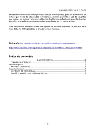 LAS ORQUIDEAS Y SUS TIPOS
El método de extracción de los principios activos es complicado, pero por el momento se
lo hace por medio de ultrasonidos y microondas, técnica que limita el uso de solventes
que pueden ser tóxicos y disminuye el tiempo de obtención del extracto, además de evitar
los daños que pudieran provocarse en las moléculas de los principios activos.
Cabe destacar que en Oaxaca crecen 715 especies de orquídeas diferentes, un poco más de la
mitad de las mil 300 registradas a lo largo del territorio mexicano.
Bibliografia: http://articulos.infojardin.com/orquideas/orquideas-tipos-orquideas.htm
http://plantas.facilisimo.com/blogs/flores/la-orquidea-y-sus-asombrosas-formas_1099795.html
Índice de contenido
LAS ORQUIDEAS...................................................................2
TIPOS DE ORQUÍDEAS................................................................................................................3
Orquídeas epífitas.................................................................................................................................3
Orquídeas semiterrestres..................................................................................................................4
Orquídeas terrestres..............................................................................................................................4
GÉNEROS DE ORQUÍDEAS.........................................................................................................5
Orquídeas servirían como medicina y alimento..............................................................................6
6
 