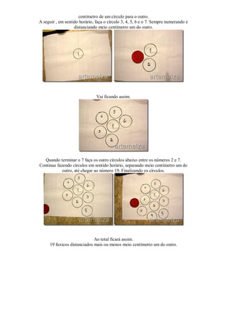 centímetro de um círculo para o outro.
A seguir , em sentido horário, faça o círculo 3, 4, 5, 6 e o 7. Sempre numerando e
                   distanciando meio centímetro um do outro.




                               Vai ficando assim.




  Quando terminar o 7 faça os outro círculos abaixo entre os números 2 e 7.
Continue fazendo círculos em sentido horário, separando meio centímetro um do
            outro, até chegar ao número 19. Finalizando os círculos.




                              Ao total ficará assim.
      19 fuxicos distanciados mais ou menos meio centímetro um do outro.
 