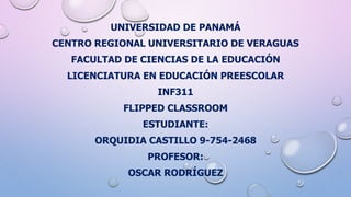 UNIVERSIDAD DE PANAMÁ
CENTRO REGIONAL UNIVERSITARIO DE VERAGUAS
FACULTAD DE CIENCIAS DE LA EDUCACIÓN
LICENCIATURA EN EDUCACIÓN PREESCOLAR
INF311
FLIPPED CLASSROOM
ESTUDIANTE:
ORQUIDIA CASTILLO 9-754-2468
PROFESOR:
OSCAR RODRÍGUEZ
 