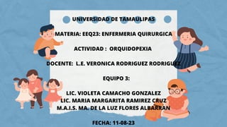 UNIVERSIDAD DE TAMAULIPAS
MATERIA: EEQ23: ENFERMERIA QUIRURGICA
ACTIVIDAD : ORQUIDOPEXIA
DOCENTE: L.E. VERONICA RODRIGUEZ RODRIGUEZ
EQUIPO 3:
LIC. VIOLETA CAMACHO GONZALEZ
LIC. MARIA MARGARITA RAMIREZ CRUZ
M.A.I.S. MA. DE LA LUZ FLORES ALBARRAN
FECHA: 11-08-23
 