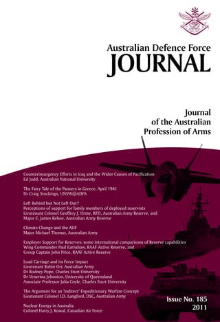 AustralianDefenceForceJournalIssueNo.185	2011
Counterinsurgency Efforts in Iraq and the Wider Causes of Pacification
Ed Judd, Australian National University
The Fairy Tale of the Panzers in Greece, April 1941
Dr Craig Stockings, UNSW@ADFA
Left Behind but Not Left Out?
Perceptions of support for family members of deployed reservists
Lieutenant Colonel Geoffrey J. Orme, RFD, Australian Army Reserve, and
Major E. James Kehoe, Australian Army Reserve
Climate Change and the ADF
Major Michael Thomas, Australian Army
Employer Support for Reserves: some international comparisons of Reserve capabilities
Wing Commander Paul Earnshaw, RAAF Active Reserve, and
Group Captain John Price, RAAF Active Reserve
Load Carriage and its Force Impact
Lieutenant Robin Orr, Australian Army
Dr Rodney Pope, Charles Sturt University
Dr Venerina Johnston, University of Queensland
Associate Professor Julia Coyle, Charles Sturt University
The Argument for an ‘Indirect’ Expeditionary Warfare Concept
Lieutenant Colonel I.D. Langford, DSC, Australian Army
Nuclear Energy in Australia
Colonel Harry J. Kowal, Canadian Air Force
Issue No. 185
2011
 
