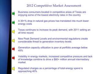 2012 Competitive Market Assessment Business consumers located in competitive areas of Texas are enjoying some of the lowest electricity rates in the country A 30+% drop in natural gas prices has translated into much lower energy costs Texas continues to increase its peak demand, with 2011 setting an all time record New Peak Demand Levels and environmental regulations create considerable threat to generation inventory levels Generation capacity utilization is poor at portfolio average below 45% Volatility in energy markets, increased competitive pressure and lack of knowledge combine to drive a $80+ million annual intermediary market Regulated charges as a percentage of total energy spend is approaching 40% 