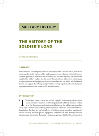 Australian Army Journal  •  Volume VII, Number 2  •  page 67
Military History
The History of the
Soldier’s Load
Lieutenant Rob Orr
Abstract
From the loads carried by the armies of antiquity to today’s modern forces, this article
explores and critically analyses soldier load carriage over two millennia. Historical miscon-
ceptions appearing in some military documents and literature regarding the context and
weight of the soldier’s load are also discussed. The author looks at how, even with changes
in logistic practices, technology and the very nature of warfare, the soldier is still a beast of
burden and suggests that relying on improved load carriage logistical aides and changes to
equipment may not be the answer to this age-old problem.
Introduction
T
hroughout history there has been a complex relationship between the
loads carried by soldiers and the requirements of their mission. Today,
as in the distant past and the foreseeable future, the soldier is required to
carry arms, ammunition, clothing and sustenance—the basic tools of their trade.
In addition, the diversity and complexity of military operations often requires the
soldier to carry mission-specific equipment and move, on foot, through various
climates and terrains for long and continuous periods. While the equipment is
 