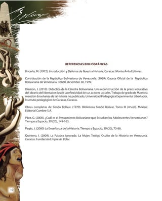 10
REFERENCIAS BIBLIOGRÁFICAS
Briceño, M. (1972). Introducción y Defensa de Nuestra Historia. Caracas: Monte Ávila Editores.
Constitución de la República Bolivariana de Venezuela. (1999). Gaceta Oficial de la República
Bolivariana de Venezuela, 36860, diciembre 30, 1999.
Diamon, J. (2010). Didáctica de la Cátedra Bolivariana. Una reconstrucción de la praxis educativa
del ideario del libertador desde la reflexividad de sus actores sociales.Trabajo de grado de Maestría
mención Enseñanza de la Historia no publicado, Universidad Pedagógica Experimental Libertador,
Instituto pedagógico de Caracas, Caracas.
Obras completas de Simón Bolívar. (1979). Biblioteca Simón Bolívar, Tomo III (4ª.ed.). México:
Editorial Cumbre S.A.
Páez, G. (2000). ¿Cuál es el Pensamiento Bolivariano que Estudian los Adolescentes Venezolanos?
Tiempo y Espacio, 39 (20), 149-163.
Pagés, J. (2000) La Enseñanza de la Historia. Tiempo y Espacio, 39 (20), 73-88.
Quintero, I. (2009). La Palabra Ignorada. La Mujer, Testigo Oculto de la Historia en Venezuela.
Caracas: Fundación Empresas Polar.
 