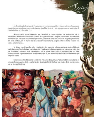 3
LaRepúblicaBolivarianadeVenezuelaesirrevocablementelibreeindependienteyfundamenta
su patrimonio moral y sus valores de libertad, igualdad, justicia y paz internacional en la doctrina de
Simón Bolívar el Libertador (...).
Nuestra tarea como docentes es contribuir a crear espacios de innovación de la
enseñanza del ideario bolivariano a través de la presentación a las y los estudiantes de un Bolívar
humano, que actuó en un contexto particular junto a un colectivo social de mujeres y hombres.
En este sentido, en el marco de la Colección Bicentenario, se presenta un texto escolar con
estas características.
Se desea con él que las y los estudiantes del presente valoren, por una parte, el ideario
del Libertador Simón Bolívar como base del Estado venezolano, y por otra, el trabajo en colectivo
de hombres y mujeres que participaron en la gesta emancipadora nacional por un ideal
común, lo que significa enseñar en igualdad, que es, en definitiva, la educación liberadora que
expresó Freire.
El nombre del texto escolar no tiene la intención de sustituir a“Cátedra Bolivariana”, sino de
ampliar la concepción de la enseñanza del ideario de Simón Bolívar por medio de la comprensión
de su tiempo histórico.de su tiempo histórico.
LaRepúblicaBolivarianadeVenezuelaesirrevocablementelibreeindependienteyfundamenta
su patrimonio moral y sus valores de libertad, igualdad, justicia y paz internacional en la doctrina de
Nuestra tarea como docentes es contribuir a crear espacios de innovación de la
enseñanza del ideario bolivariano a través de la presentación a las y los estudiantes de un Bolívar
humano, que actuó en un contexto particular junto a un colectivo social de mujeres y hombres.
En este sentido, en el marco de la Colección Bicentenario, se presenta un texto escolar con
Se desea con él que las y los estudiantes del presente valoren, por una parte, el ideario
del Libertador Simón Bolívar como base del Estado venezolano, y por otra, el trabajo en colectivo
de hombres y mujeres que participaron en la gesta emancipadora nacional por un ideal
común, lo que significa enseñar en igualdad, que es, en definitiva, la educación liberadora que
El nombre del texto escolar no tiene la intención de sustituir a“Cátedra Bolivariana”, sino de
ampliar la concepción de la enseñanza del ideario de Simón Bolívar por medio de la comprensión
33
 