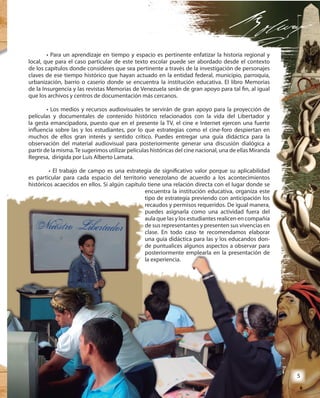 5
• Para un aprendizaje en tiempo y espacio es pertinente enfatizar la historia regional y
local, que para el caso particular de este texto escolar puede ser abordado desde el contexto
de los capítulos donde consideres que sea pertinente a través de la investigación de personajes
claves de ese tiempo histórico que hayan actuado en la entidad federal, municipio, parroquia,
urbanización, barrio o caserío donde se encuentra la institución educativa. El libro Memorias
de la Insurgencia y las revistas Memorias de Venezuela serán de gran apoyo para tal fin, al igual
que los archivos y centros de documentación más cercanos.
• Los medios y recursos audiovisuales te servirán de gran apoyo para la proyección de
películas y documentales de contenido histórico relacionados con la vida del Libertador y
la gesta emancipadora, puesto que en el presente la TV, el cine e Internet ejercen una fuerte
influencia sobre las y los estudiantes, por lo que estrategias como el cine-foro despiertan en
muchos de ellos gran interés y sentido crítico. Puedes entregar una guía didáctica para la
observación del material audiovisual para posteriormente generar una discusión dialógica a
partir de la misma.Te sugerimos utilizar películas históricas del cine nacional, una de ellas Miranda
Regresa, dirigida por Luis Alberto Lamata.
• El trabajo de campo es una estrategia de significativo valor porque su aplicabilidad
es particular para cada espacio del territorio venezolano de acuerdo a los acontecimientos
históricos acaecidos en ellos. Si algún capítulo tiene una relación directa con el lugar donde se
encuentra la institución educativa, organiza este
tipo de estrategia previendo con anticipación los
recaudos y permisos requeridos. De igual manera,
puedes asignarla como una actividad fuera del
aula que las y los estudiantes realicen en compañía
de sus representantes y presenten sus vivencias en
clase. En todo caso te recomendamos elaborar
una guía didáctica para las y los educandos don-
de puntualices algunos aspectos a observar para
posteriormente emplearla en la presentación de
la experiencia.
• Para un aprendizaje en tiempo y espacio es pertinente enfatizar la historia regional y
local, que para el caso particular de este texto escolar puede ser abordado desde el contexto
de los capítulos donde consideres que sea pertinente a través de la investigación de personajes
claves de ese tiempo histórico que hayan actuado en la entidad federal, municipio, parroquia,
urbanización, barrio o caserío donde se encuentra la institución educativa. El libro Memorias
de la Insurgencia y las revistas Memorias de Venezuela serán de gran apoyo para tal fin, al igual
que los archivos y centros de documentación más cercanos.
• Los medios y recursos audiovisuales te servirán de gran apoyo para la proyección de
películas y documentales de contenido histórico relacionados con la vida del Libertador y
la gesta emancipadora, puesto que en el presente la TV, el cine e Internet ejercen una fuerte
influencia sobre las y los estudiantes, por lo que estrategias como el cine-foro despiertan en
muchos de ellos gran interés y sentido crítico. Puedes entregar una guía didáctica para la
observación del material audiovisual para posteriormente generar una discusión dialógica a
partir de la misma.Te sugerimos utilizar películas históricas del cine nacional, una de ellas Miranda
Regresa, dirigida por Luis Alberto Lamata.
• El trabajo de campo es una estrategia de significativo valor porque su aplicabilidad
es particular para cada espacio del territorio venezolano de acuerdo a los acontecimientos
históricos acaecidos en ellos. Si algún capítulo tiene una relación directa con el lugar donde se
encuentra la institución educativa, organiza esteencuentra la institución educativa, organiza este
tipo de estrategia previendo con anticipación los
recaudos y permisos requeridos. De igual manera,
puedes asignarla como una actividad fuera del
aula que las y los estudiantes realicen en compañía
de sus representantes y presenten sus vivencias en
clase. En todo caso te recomendamos elaborar
una guía didáctica para las y los educandos don-
de puntualices algunos aspectos a observar para
posteriormente emplearla en la presentación de
la experiencia.
55
 
