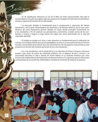 6
• Es de significativa relevancia el uso de la Web con fines instruccionales. Para ello te
recomendamos consultar las páginas web que aparecen en la página 255 del texto escolar Bolívar:
tiempo y vigencia del hombre de las dificultades.
• La discusión dirigida es fundamental para la comprensión y valoración del ideario
bolivariano y de la gesta emancipadora de Venezuela y de Nuestra América, por lo que consi-
deramos de suma importancia generar debates en clases donde participen activamente las
y los estudiantes a fin de expresar sus percepciones, comentarios y dudas acerca de los con-
tenidos, e incluso, si llegara a surgir interés por algún otro tema relacionado con la vida del
Libertador abórdalo.
• El trabajo en equipo con otras y otros docentes en fundamental para la unificación de
criterios y el enriquecimiento de la praxis pedagógica no solo en el caso particular de las Ciencias
Sociales, sino también de las demás áreas de conocimiento a fin de apoyarse mutuamente y crear
proyectos en función del contexto particular de las y los estudiantes.
• Las y los estudiantes, con la ayuda de las y los docentes de Artes y Lengua y Literatura
pueden crear obras de teatro de contenido histórico con el objetivo de dar a conocer a la
comunidad educativa la vida e ideario de Simón Bolívar en el contexto histórico que vivió:
la Guerra de Independencia de Venezuela y de Nuestra América. Te sugerimos que las obras estén
acompañadas de una profunda reflexividad y criticidad al momento de elaborar los guiones.
• Es de significativa relevancia el uso de la Web con fines instruccionales. Para ello te
recomendamos consultar las páginas web que aparecen en la página 255 del texto escolar Bolívar:
tiempo y vigencia del hombre de las dificultades.
• La discusión dirigida es fundamental para la comprensión y valoración del ideario
bolivariano y de la gesta emancipadora de Venezuela y de Nuestra América, por lo que consi-
deramos de suma importancia generar debates en clases donde participen activamente las
y los estudiantes a fin de expresar sus percepciones, comentarios y dudas acerca de los con-
tenidos, e incluso, si llegara a surgir interés por algún otro tema relacionado con la vida del
Libertador abórdalo.
• El trabajo en equipo con otras y otros docentes en fundamental para la unificación de
criterios y el enriquecimiento de la praxis pedagógica no solo en el caso particular de las Ciencias
Sociales, sino también de las demás áreas de conocimiento a fin de apoyarse mutuamente y crear
proyectos en función del contexto particular de las y los estudiantes.
• Las y los estudiantes, con la ayuda de las y los docentes de Artes y Lengua y Literatura
pueden crear obras de teatro de contenido histórico con el objetivo de dar a conocer a la
comunidad educativa la vida e ideario de Simón Bolívar en el contexto histórico que vivió:
la Guerra de Independencia de Venezuela y de Nuestra América. Te sugerimos que las obras estén
acompañadas de una profunda reflexividad y criticidad al momento de elaborar los guiones.
66
 