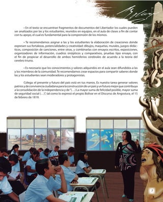 7
• En el texto se encuentran fragmentos de documentos del Libertador los cuales pueden
ser analizados por las y los estudiantes, reunidos en equipos, en el aula de clases a fin de contar
con tu apoyo, el cual es fundamental para la comprensión de los mismos.
• Te recomendamos asignar a las y los estudiantes la elaboración de creaciones donde
expresen sus fortalezas, potencialidades y creatividad: dibujos, maquetas, murales, juegos didác-
ticos, composición de canciones, entre otras, y combinarlas con ensayos escritos, exposiciones,
organizadores de información, cuadros sinópticos y comparativos, pruebas tipo ensayo, con
el fin de propiciar el desarrollo de ambos hemisferios cerebrales de acuerdo a la teoría del
cerebro triuno.
• Es necesario que los conocimientos y valores adquiridos en el aula sean difundidos a las
y los miembros de la comunidad. Te recomendamos crear espacios para compartir saberes donde
las y los estudiantes sean moderadores y protagonistas.
Colega: el presente y futuro del país está en tus manos. Es nuestra tarea generar valores
patriosydeconvivenciaciudadanaparalaconstruccióndeunpaísyunfuturomejorquecontribuya
a la consolidación de la independencia y de“(…) La mayor suma de felicidad posible, mayor suma
de seguridad social (…)”, tal como lo expresó el propio Bolívar en el Discurso de Angostura, el 15
de febrero de 1819.
• En el texto se encuentran fragmentos de documentos del Libertador los cuales pueden
ser analizados por las y los estudiantes, reunidos en equipos, en el aula de clases a fin de contar
con tu apoyo, el cual es fundamental para la comprensión de los mismos.
• Te recomendamos asignar a las y los estudiantes la elaboración de creaciones donde
expresen sus fortalezas, potencialidades y creatividad: dibujos, maquetas, murales, juegos didác-
ticos, composición de canciones, entre otras, y combinarlas con ensayos escritos, exposiciones,
organizadores de información, cuadros sinópticos y comparativos, pruebas tipo ensayo, con
el fin de propiciar el desarrollo de ambos hemisferios cerebrales de acuerdo a la teoría del
• Es necesario que los conocimientos y valores adquiridos en el aula sean difundidos a las
y los miembros de la comunidad. Te recomendamos crear espacios para compartir saberes donde
las y los estudiantes sean moderadores y protagonistas.
Colega: el presente y futuro del país está en tus manos. Es nuestra tarea generar valores
patriosydeconvivenciaciudadanaparalaconstruccióndeunpaísyunfuturomejorquecontribuya
a la consolidación de la independencia y de“(…) La mayor suma de felicidad posible, mayor suma
de seguridad social (…)”, tal como lo expresó el propio Bolívar en el Discurso de Angostura, el 15
77
 
