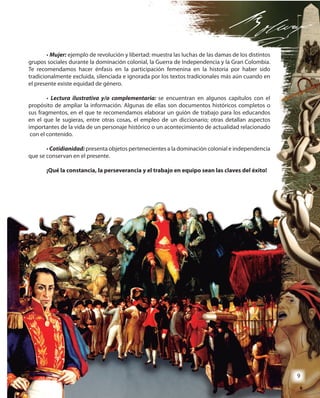 9
• Mujer: ejemplo de revolución y libertad: muestra las luchas de las damas de los distintos
grupos sociales durante la dominación colonial, la Guerra de Independencia y la Gran Colombia.
Te recomendamos hacer énfasis en la participación femenina en la historia por haber sido
tradicionalmente excluida, silenciada e ignorada por los textos tradicionales más aún cuando en
el presente existe equidad de género.
• Lectura ilustrativa y/o complementaria: se encuentran en algunos capítulos con el
propósito de ampliar la información. Algunas de ellas son documentos históricos completos o
sus fragmentos, en el que te recomendamos elaborar un guión de trabajo para los educandos
en el que le sugieras, entre otras cosas, el empleo de un diccionario; otras detallan aspectos
importantes de la vida de un personaje histórico o un acontecimiento de actualidad relacionado
con el contenido.
• Cotidianidad: presenta objetos pertenecientes a la dominación colonial e independencia
que se conservan en el presente.
¡Qué la constancia, la perseverancia y el trabajo en equipo sean las claves del éxito!
ejemplo de revolución y libertad: muestra las luchas de las damas de los distintos
grupos sociales durante la dominación colonial, la Guerra de Independencia y la Gran Colombia.
Te recomendamos hacer énfasis en la participación femenina en la historia por haber sido
tradicionalmente excluida, silenciada e ignorada por los textos tradicionales más aún cuando en
se encuentran en algunos capítulos con el
propósito de ampliar la información. Algunas de ellas son documentos históricos completos o
sus fragmentos, en el que te recomendamos elaborar un guión de trabajo para los educandos
en el que le sugieras, entre otras cosas, el empleo de un diccionario; otras detallan aspectos
importantes de la vida de un personaje histórico o un acontecimiento de actualidad relacionado
presenta objetos pertenecientes a la dominación colonial e independencia
¡Qué la constancia, la perseverancia y el trabajo en equipo sean las claves del éxito!
999
 