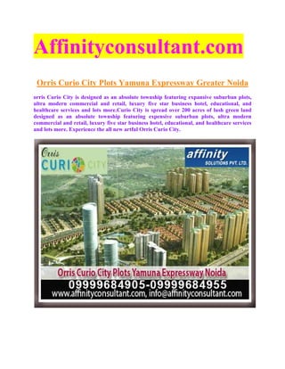 Affinityconsultant.com
 Orris Curio City Plots Yamuna Expressway Greater Noida
orris Curio City is designed as an absolute township featuring expansive suburban plots,
ultra modern commercial and retail, luxury five star business hotel, educational, and
healthcare services and lots more.Curio City is spread over 200 acres of lush green land
designed as an absolute township featuring expensive suburban plots, ultra modern
commercial and retail, luxury five star business hotel, educational, and healthcare services
and lots more. Experience the all new artful Orris Curio City.
 