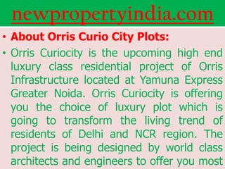newpropertyindia.com
• About Orris Curio City Plots:
• Orris Curiocity is the upcoming high end
  luxury class residential project of Orris
  Infrastructure located at Yamuna Express
  Greater Noida. Orris Curiocity is offering
  you the choice of luxury plot which is
  going to transform the living trend of
  residents of Delhi and NCR region. The
  project is being designed by world class
  architects and engineers to offer you most
 