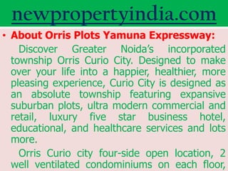 newpropertyindia.com
• About Orris Plots Yamuna Expressway:
    Discover Greater Noida’s incorporated
  township Orris Curio City. Designed to make
  over your life into a happier, healthier, more
  pleasing experience, Curio City is designed as
  an absolute township featuring expansive
  suburban plots, ultra modern commercial and
  retail, luxury five star business hotel,
  educational, and healthcare services and lots
  more.
    Orris Curio city four-side open location, 2
  well ventilated condominiums on each floor,
 