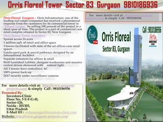 Orris Floreal Tower Sector 83 Gurgaon 9810186936
                                                                   For more details visit at: http://www.gurgaon-
 Orris Floreal Gurgaon :- Orris Infrastructure, one of the       projects.com/ & simply Call : 9810186936
 leading real estate companies has received a phenomenal
 response from the customers for its commercial tower in
 “Floreal Towers” by selling 100 percent of the project in a
 short span of time. The project is a part of commercial cum
 retail complex situated in Sector 83, New Gurgaon
 Orris Floreal Tower Amenities:
 Spread across 14 acres
 1 million sqft. of retail and office space
 3 towers facilitated with state of the art offices cum retail
 spaces
 Landscaped park & paved pathways designed by an
 International Architect
 Separate entrances for offices & retail
 Well furnished Lobbies ,designer washrooms and massive
 central atrium showered with natural light.
 All 3 towers have centralized AC
 100% power back-up
 24X7 security under surveillance cameras


For more details visit at: http://www.gurgaon-
   projects.com/ & simply Call : 9810186936
Promoted By:
   Investors-Clinic
   Floor No. 5 E-F-G-H,
   Sector-126,
   Noida - 201303,
   Uttar Pradesh
   E-Mail ID : webmanager@investors-clinic.com
Website: http://www.gurgaon-projects.com/
 