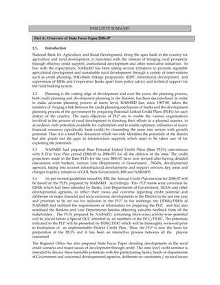EXECUTIVE SUMMARY
Part A : Overview of State Focus Paper 2006-07
1.1. Introduction
National Bank for Agriculture and Rural Development, being the apex bank in the country for
agriculture and rural development, is mandated with the mission of bringing rural prosperity
through effective credit support, institutional development and other innovative initiatives. In
line with the expectations, NABARD has been taking several initiatives to promote equitable
agricultural development and sustainable rural development through a variety of interventions
such as credit planning, SHG-Bank linkage programme, RIDF, institutional development and
supervision of RRBs and Cooperative Banks apart from policy advice and technical support for
the rural banking system.
1.2 Planning is the cutting edge of development and over the years, the planning process,
both credit planning and development planning in the districts, has been decentralised. In order
to make accurate planning process at micro level, NABARD has, since 1987-88, taken the
initiative of forging a link between the credit planning mechanism of banks and the development
planning process of the government by preparing Potential Linked Credit Plans (PLPs) for each
district of the country. The main objectives of PLP are to enable the various organisations
involved in the process of rural development in directing their efforts in a planned manner, in
accordance with potentials available for exploitation and to enable optimum utilisation of scarce
financial resources (specifically bank credit) by channeling the same into sectors with growth
potential. Thus it is a total Plan document which not only identifies the potentials of the district
but also points out the gaps in infrastructure supports which need to be taken care of for
exploiting the potentials.
1.3 NABARD had prepared Base Potential Linked Credit Plans (Base PLPs) coterminous
with X Five Year Plan period (2002-03 to 2006-07) for all the districts of the state. The credit
projections made in the Base PLPs for the year 2006-07 have now revised after having detailed
discussions with bankers, various Line Departments of Government , NGOs, developmental
agencies, taking into account infrastructural developments and support services, key areas and
changes in policy initiatives of GOI, State Government, RBI and NABARD.
1.4 As per revised guidelines issued by RBI, the Annual Credit Plan exercise for 2006-07 will
be based on the PLPs prepared by NABARD. Accordingly Pre- PLP meets were convened by
LDMs which had been attended by Banks, Line Departments of Government, NGOs and other
developmental agencies, to reflect their views and concerns regarding credit potential and
deliberate on major financial and socio-economic developments in the District in the last one year
and priorities to be set out for inclusion in the PLP. In the meetings, the DDMs/DDOs of
NABARD had outlined the requirements of information for preparing the PLP, and had also
sensitised the Bankers and Line Departments besides obtaining valuable feedback from all the
stakeholders. The PLPs prepared by NABARD, containing block-wise/activity-wise potential
will be placed before a Special DCC attended by all members of the DCC/DLRC. The potentials
indicated in the PLP will be presented by DDM/DDO which will be thoroughly reviewed prior
to finalisation of an implementable District Credit Plan.. Thus, the PLP is now the basis for
preparation of the DCPs and it has been an interactive process between all the players
concerned.
The Regional Office has also prepared State Focus Paper detailing developments in the rural
credit scenario and major issues of development through credit. The state level credit seminar is
intended to discuss these bankable potentials with the participating banks, heads of departments
of Government and concerned developmental agencies, deliberate on constraints / sectoral issues
 