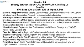 Session 7.4
Synergy between the UNFCCC and UNCCD: Achieving Co-
Benefits
NAP Expo 2019 |11 April 2019 | Songdo, Korea
Barron Joseph Orr United Nations Convention to Combat Desertification - UNCCD will
introduce Land Degradation Neutrality in the context of adaptation
Marioldy Sanchez Santivañez UNCCD Science-Policy Interface and AIDER, Peru will
give the perspective of Civil Society Organizations working to achieve multiple benefits
Ermias Betemariam UNCCD Science-Policy Interface and ICRAF, Kenya will discuss
the adaptation benefits of land-based interventions
Nino Chikovani Department of Environment and Climate Change and UNCCD
Focal Point, Georgia and
Sophiko Akhobadze Regional Environmental Centre for Caucasus will provide the
experience of Georgia in pursuing LDN and climate change adaptation.
Octavio Perez Pardo CIASE, Argentina will provide a CSO’s hands-on experience on
integrated land degradation/climate change adaptation work in Argentina
Pyunghwa Yoon Korea Forest Services will bring in the perspective of why her
organization has committed to LDN.
 