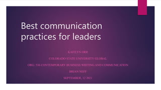 Best communication
practices for leaders
KAITLYN ORR
COLORADO STATE UNIVERSITY GLOBAL
ORG: 536 CONTEMPORARY BUSINESS WRITING AND COMMUNICATION
BRIAN NEFF
SEPTEMBER, 12 2021
 