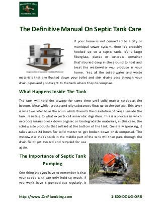 http://www.OrrPlumbing.com 1-800-DOUG-ORR 
The Definitive Manual On Septic Tank Care 
If your home is not connected to a city or municipal sewer system, then it’s probably hooked up to a septic tank. It’s a large fiberglass, plastic or concrete container that’s buried deep in the ground to hold and treat the wastewater you produce in your home. Yes, all the soiled water and waste materials that are flushed down your toilet and sink drains pass through your drain pipes and go straight to the tank where they decompose. 
What Happens Inside The Tank 
The tank will hold the sewage for some time until solid matter settles at the bottom. Meanwhile, grease and oily substances float up to the surface. This layer is what we refer to as the scum which thwarts the dissolution of oxygen inside the tank, resulting to what experts call anaerobic digestion. This is a process in which microorganisms break down organic or biodegradable materials, in this case, the solid waste products that settled at the bottom of the tank. Generally speaking, it takes about 24 hours for solid matter to get broken down or decomposed. The wastewater that’s stuck in the middle part of the tank will then pass through the drain field; get treated and recycled for use again. 
The Importance of Septic Tank 
Pumping 
One thing that you have to remember is that your septic tank can only hold so much. If you won’t have it pumped out regularly, it  