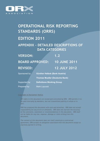 OPERATIONAL RISK REPORTING
STANDARDS (ORRS)
EDITION 2011
APPENDIX – DETAILED DESCRIPTIONS OF
DATA CATEGORIES
VERSION: 1.2
BOARD APPROVED: 10 JUNE 2011
REVISED: 12 JULY 2012
Sponsored by: Günther Helbok (Bank Austria)
Thomas Mueller (Deutsche Bank)
Supported by: Definitions Working Group
Prepared by: Mark Laycock
Copyright & Disclaimer Notice
All rights in this document are owned and controlled by ORX. ORX permits it to
be used internally by Members, but not transmitted publicly in whole or in
part.
ORX has prepared this document with care and attention. ORX does not accept
responsibility for any errors or omissions. ORX does not warrant the accuracy
of the comments, statement or recommendations in this document. ORX shall
not be liable for any loss, expense, damage or claim arising from this
document.
The content of this document does not itself constitute a contractual
agreement, ORX accepts no obligation associated with this document except as
expressly agreed in writing.
 