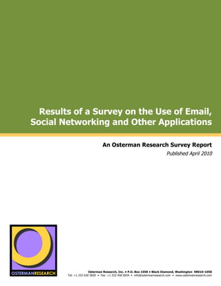Results of a Survey on the Use of Email,
           Social Networking and Other Applications
by

                                            An Osterman Research Survey Report
                                                                                        Published April 2010

                                                                                                                          !
                                                                                                                          !
                                                                                                                          !
"#$!#%&'()*(
                 !




     !"#$!#%&'()*(
                                    Osterman Research, Inc. • P.O. Box 1058 • Black Diamond, Washington 98010-1058
                     Tel: +1 253 630 5839 • Fax: +1 253 458 0934 • info@ostermanresearch.com • www.ostermanresearch.com
                                                                                                                          !
 