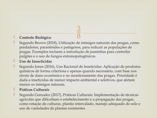 
 Controle Biológico
 Segundo Brown (2018), Utilização de inimigos naturais das pragas, como
predadores, parasitóides e patógenos, para reduzir as populações de
pragas. Exemplos incluem a introdução de joaninhas para controlar
pulgões e o uso de fungos entomopatogênicos.
 Uso de Insecticidas
 Segundo Jones (2016), Uso Racional de Inseticidas: Aplicação de produtos
químicos de forma criteriosa e apenas quando necessário, com base nos
níveis de dano econômico e no monitoramento das pragas. Prioridade é
dada a inseticidas de menor impacto ambiental e seletivos, que afetam
menos os inimigos naturais.
 Práticas Culturais
 Segundo Gonzalez (2017), Práticas Culturais: Implementação de técnicas
agrícolas que dificultam o estabelecimento e a propagação das pragas,
como rotação de culturas, plantio intercalado, manejo adequado do solo e
uso de variedades de plantas resistentes
 