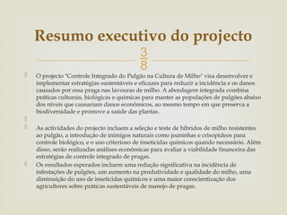 
 O projecto "Controle Integrado do Pulgão na Cultura de Milho" visa desenvolver e
implementar estratégias sustentáveis e eficazes para reduzir a incidência e os danos
causados por essa praga nas lavouras de milho. A abordagem integrada combina
práticas culturais, biológicas e químicas para manter as populações de pulgões abaixo
dos níveis que causariam danos econômicos, ao mesmo tempo em que preserva a
biodiversidade e promove a saúde das plantas.

 As actividades do projecto incluem a seleção e teste de híbridos de milho resistentes
ao pulgão, a introdução de inimigos naturais como joaninhas e crisopídeos para
controle biológico, e o uso criterioso de inseticidas químicos quando necessário. Além
disso, serão realizadas análises econômicas para avaliar a viabilidade financeira das
estratégias de controle integrado de pragas.
 Os resultados esperados incluem uma redução significativa na incidência de
infestações de pulgões, um aumento na produtividade e qualidade do milho, uma
diminuição do uso de inseticidas químicos e uma maior conscientização dos
agricultores sobre práticas sustentáveis de manejo de pragas.
Resumo executivo do projecto
 