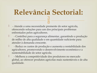 
 - Atende a uma necessidade premente do setor agrícola,
oferecendo soluções para um dos principais problemas
enfrentados pelos agricultores.
 - Contribui para a segurança alimentar, garantindo a produção
de milho de alta qualidade e em quantidade suficiente para
atender à demanda crescente.
 - Reduz os custos de produção e aumenta a rentabilidade dos
agricultores, promovendo o desenvolvimento econômico e a
sustentabilidade do setor agrícola.
 - Melhora a competitividade dos produtores no mercado
global, ao oferecer produtos agrícolas mais sustentáveis e de alta
qualidade.
Relevância Sectorial:
 