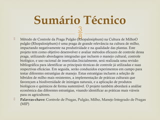 
 Método de Controle da Praga Pulgão (Rhopalosiphum) na Cultura de MilhoO
pulgão (Rhopalosiphum) é uma praga de grande relevância na cultura de milho,
impactando negativamente na produtividade e na qualidade das plantas. Este
projeto tem como objetivo desenvolver e avaliar métodos eficazes de controle dessa
praga, utilizando abordagens integradas que incluem o manejo cultural, controle
biológico, e uso racional de inseticidas.Inicialmente, será realizada uma revisão
bibliográfica para identificar as principais técnicas de controle já utilizadas e suas
respectivas eficácias. Em seguida, serão conduzidos experimentos em campo para
testar diferentes estratégias de manejo. Estas estratégias incluem a seleção de
híbridos de milho mais resistentes, a implementação de práticas culturais que
favoreçam a biodiversidade de inimigos naturais, e a aplicação de produtos
biológicos e químicos de forma sustentável. O projeto também abordará a análise
econômica das diferentes estratégias, visando identificar as práticas mais viáveis
para os agricultores.
 Palavras-chave: Controle de Pragas, Pulgão, Milho, Manejo Integrado de Pragas
(MIP)
Sumário Técnico
 