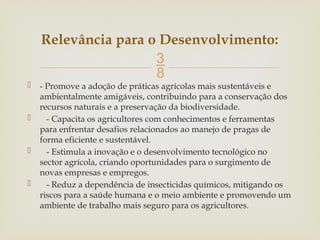 
 - Promove a adoção de práticas agrícolas mais sustentáveis e
ambientalmente amigáveis, contribuindo para a conservação dos
recursos naturais e a preservação da biodiversidade.
 - Capacita os agricultores com conhecimentos e ferramentas
para enfrentar desafios relacionados ao manejo de pragas de
forma eficiente e sustentável.
 - Estimula a inovação e o desenvolvimento tecnológico no
sector agrícola, criando oportunidades para o surgimento de
novas empresas e empregos.
 - Reduz a dependência de insecticidas químicos, mitigando os
riscos para a saúde humana e o meio ambiente e promovendo um
ambiente de trabalho mais seguro para os agricultores.
Relevância para o Desenvolvimento:
 