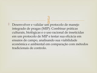 
 Desenvolver e validar um protocolo de manejo
integrado de pragas (MIP): Combinar práticas
culturais, biológicas e o uso racional de inseticidas
em um protocolo de MIP e testar sua eficácia em
ensaios de campo, analisando sua viabilidade
econômica e ambiental em comparação com métodos
tradicionais de controlo.
 