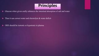  Glucose when given orally enhances the intestinal absorption of salt and water
 Thus it can correct water and electrolyte & water deficit
 ORS should be isotonic or hypotonic to plasma
Principles
 