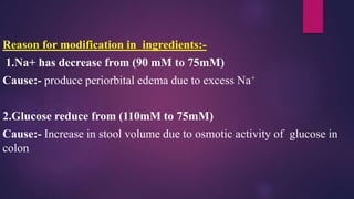 Reason for modification in ingredients:-
1.Na+ has decrease from (90 mM to 75mM)
Cause:- produce periorbital edema due to excess Na+
2.Glucose reduce from (110mM to 75mM)
Cause:- Increase in stool volume due to osmotic activity of glucose in
colon
 