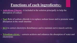 Functions of each ingredients:-
 Anhydrous Glucose –it included in the solution principally to help the
absorption of sodium
 Nacl-Role of sodium chloride is to replace sodium losses and to promote water
absorption in the small intestine
 KCl-to correct electrolyte disturbances and to maintain nerve muscle activity.
 Trisodium citrate :- corrects acidosis and enhances the absorption of water and
electrolytes
 