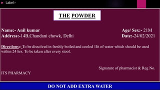  Label:-
Name:- Anil kumar Age/ Sex:- 21M
Address:-14B,Chandani chowk, Delhi Date:-24/02/2021
Directions:- To be dissolved in freshly boiled and cooled 1lit of water which should be used
within 24 hrs. To be taken after every stool.
Signature of pharmacist & Reg No.
ITS PHARMACY
THE POWDER
DO NOT ADD EXTRA WATER
 