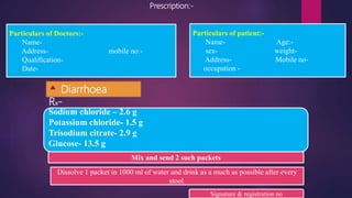 Prescription:-
Particulars of Doctors:-
Name-
Address- mobile no:-
Qualification-
Date-
Particulars of patient:-
Name- Age:-
sex- weight-
Address- Mobile no-
occupation -
Sodium chloride – 2.6 g
Potassium chloride- 1.5 g
Trisodium citrate- 2.9 g
Glucose- 13.5 g
Diarrhoea
Rx-
Mix and send 2 such packets
Dissolve 1 packet in 1000 ml of water and drink as a much as possible after every
stool.
Signature & registration no
 