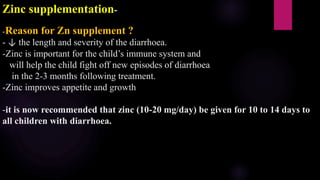 Zinc supplementation-
-Reason for Zn supplement ?
- ↓ the length and severity of the diarrhoea.
-Zinc is important for the child’s immune system and
will help the child fight off new episodes of diarrhoea
in the 2-3 months following treatment.
-Zinc improves appetite and growth
-it is now recommended that zinc (10-20 mg/day) be given for 10 to 14 days to
all children with diarrhoea.
 