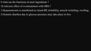 9.what are the functions of each ingredients ?
10.Adverse effect of overtreatment with ORS.?
1.Hypernatremia is manifested as raised BP, irritability, muscle twitching, swelling.
2.Osmotic diarrhea due to glucose presence may take place in few.
 