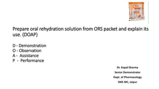 Prepare oral rehydration solution from ORS packet and explain its
use. (DOAP)
D - Demonstration
O - Observation
A - Assistance
P - Performance
Dr. Kopal Sharma
Senior Demonstrator
Dept. of Pharmacology
SMS MC, Jaipur
 