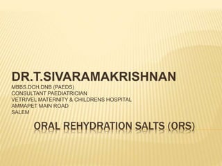 ORAL REHYDRATION SALTS (ORS)
DR.T.SIVARAMAKRISHNAN
MBBS.DCH.DNB (PAEDS)
CONSULTANT PAEDIATRICIAN
VETRIVEL MATERNITY & CHILDRENS HOSPITAL
AMMAPET MAIN ROAD
SALEM
 