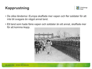 Kapprustning
7
• De olika länderna i Europa skaffade mer vapen och fler soldater för att
inte bli svagare än något annat land.
• Ett land som hade färre vapen och soldater än ett annat, skaffade mer
för att komma ikapp.
 