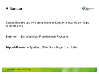 Allianser
9
Europa delades upp i två stora allianser. Länderna lovande att hjälpa
varandra i krig
Ententen – Storbritannien, Frankrike och Ryssland
Trippelalliansen – Tyskland, Österrike – Ungern och Italien
 