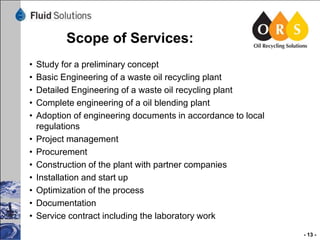 Scope of Services:
•
•
•
•
•

•
•
•
•
•
•
•

Study for a preliminary concept
Basic Engineering of a waste oil recycling plant
Detailed Engineering of a waste oil recycling plant
Complete engineering of a oil blending plant
Adoption of engineering documents in accordance to local
regulations
Project management
Procurement
Construction of the plant with partner companies
Installation and start up
Optimization of the process
Documentation
Service contract including the laboratory work
- 13 -

 