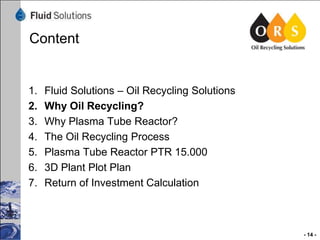 Content

1.
2.
3.
4.
5.
6.
7.

Fluid Solutions – Oil Recycling Solutions
Why Oil Recycling?
Why Plasma Tube Reactor?
The Oil Recycling Process
Plasma Tube Reactor PTR 15.000
3D Plant Plot Plan
Return of Investment Calculation

- 14 -

 