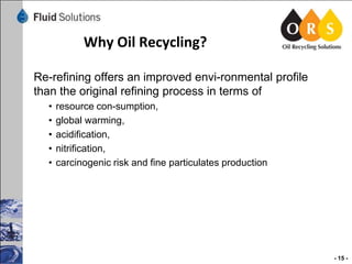 Why Oil Recycling?
Re-refining offers an improved envi-ronmental profile
than the original refining process in terms of
•
•
•
•
•

resource con-sumption,
global warming,
acidification,
nitrification,
carcinogenic risk and fine particulates production

- 15 -

 