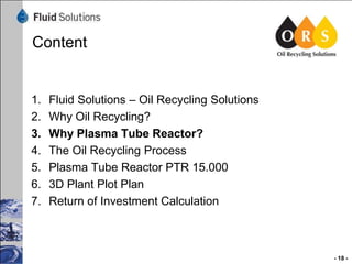 Content

1.
2.
3.
4.
5.
6.
7.

Fluid Solutions – Oil Recycling Solutions
Why Oil Recycling?
Why Plasma Tube Reactor?
The Oil Recycling Process
Plasma Tube Reactor PTR 15.000
3D Plant Plot Plan
Return of Investment Calculation

- 18 -

 
