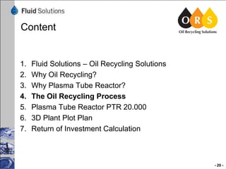 Content

1.
2.
3.
4.
5.
6.
7.

Fluid Solutions – Oil Recycling Solutions
Why Oil Recycling?
Why Plasma Tube Reactor?
The Oil Recycling Process
Plasma Tube Reactor PTR 20.000
3D Plant Plot Plan
Return of Investment Calculation

- 20 -

 