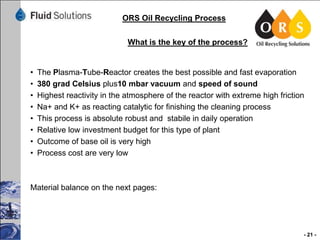ORS Oil Recycling Process
What is the key of the process?

•
•
•
•
•
•
•
•

The Plasma-Tube-Reactor creates the best possible and fast evaporation
380 grad Celsius plus10 mbar vacuum and speed of sound
Highest reactivity in the atmosphere of the reactor with extreme high friction
Na+ and K+ as reacting catalytic for finishing the cleaning process
This process is absolute robust and stabile in daily operation
Relative low investment budget for this type of plant
Outcome of base oil is very high
Process cost are very low

Material balance on the next pages:

- 21 -

 