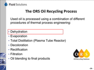 The ORS Oil Recycling Process
Used oil is processed using a combination of different
procedures of thermal process engineering:
• Dehydration
• Evaporation
• Total Distillation (Plasma Tube Reactor)
• Decoloration

• Rectification
• Filtration
• Oil blending to final products

- 26 -

 
