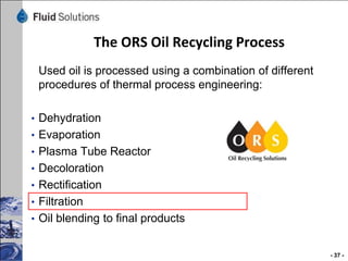 The ORS Oil Recycling Process
Used oil is processed using a combination of different
procedures of thermal process engineering:
• Dehydration
• Evaporation
• Plasma Tube Reactor
• Decoloration

• Rectification
• Filtration
• Oil blending to final products

- 37 -

 